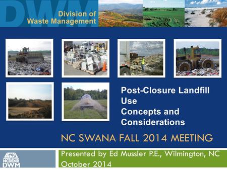 NC SWANA FALL 2014 MEETING Presented by Ed Mussler P.E., Wilmington, NC October 2014 DWM Post-Closure Landfill Use Concepts and Considerations.
