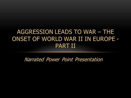 Narrated Power Point Presentation AGGRESSION LEADS TO WAR – THE ONSET OF WORLD WAR II IN EUROPE - PART II.