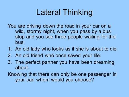 Lateral Thinking You are driving down the road in your car on a wild, stormy night, when you pass by a bus stop and you see three people waiting for the.