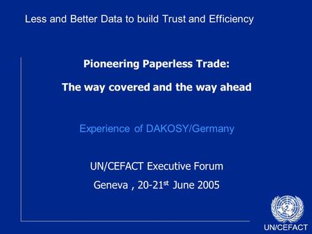 UN/CEFACT Pioneering Paperless Trade: The way covered and the way ahead Experience of DAKOSY/Germany UN/CEFACT Executive Forum Geneva, 20-21 st June 2005.