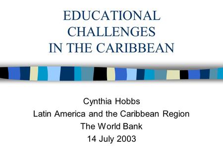 EDUCATIONAL CHALLENGES IN THE CARIBBEAN Cynthia Hobbs Latin America and the Caribbean Region The World Bank 14 July 2003.