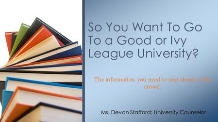 The information you need to step ahead of the crowd. So You Want To Go To a Good or Ivy League University? Ms. Devon Stafford; University Counselor.