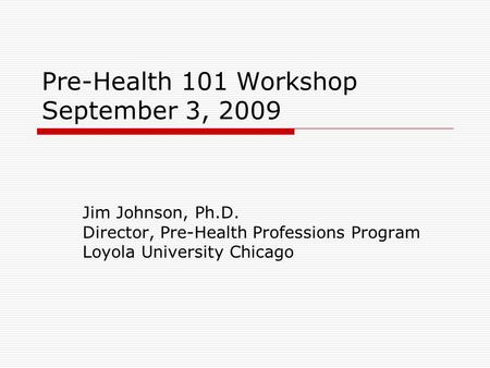 Pre-Health 101 Workshop September 3, 2009 Jim Johnson, Ph.D. Director, Pre-Health Professions Program Loyola University Chicago.