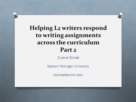 Helping L2 writers respond to writing assignments across the curriculum Part 2 Zuzana Tomaš Eastern Michigan University