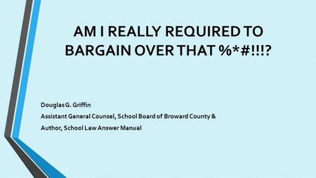 AM I REALLY REQUIRED TO BARGAIN OVER THAT %*#!!!? Douglas G. Griffin Assistant General Counsel, School Board of Broward County & Author, School Law Answer.