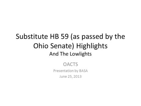 Substitute HB 59 (as passed by the Ohio Senate) Highlights And The Lowlights OACTS Presentation by BASA June 25, 2013.