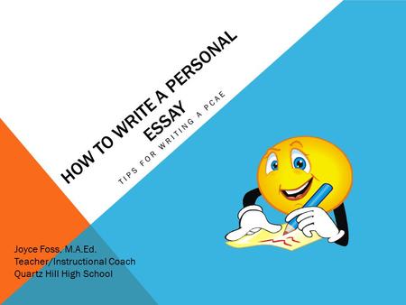HOW TO WRITE A PERSONAL ESSAY TIPS FOR WRITING A PCAE Joyce Foss, M.A.Ed. Teacher/Instructional Coach Quartz Hill High School.