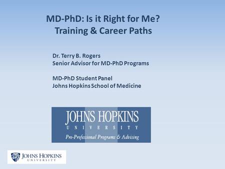 MD-PhD: Is it Right for Me? Training & Career Paths Dr. Terry B. Rogers Senior Advisor for MD-PhD Programs MD-PhD Student Panel Johns Hopkins School of.