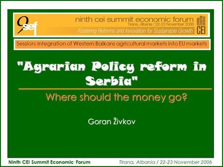 Ninth CEI Summit Economic Forum Tirana, Albania / 22-23 November 2006 Goran Živkov Agrarian Policy reform in Serbia Where should the money go? Session: