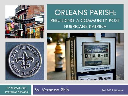 ORLEANS PARISH: REBUILDING A COMMUNITY POST HURRICANE KATRINA By: Vernessa Shih Fall 2012 Midterm PP M224A GIS Professor Kawano.