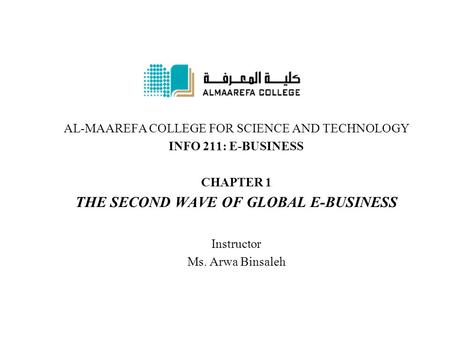 AL-MAAREFA COLLEGE FOR SCIENCE AND TECHNOLOGY INFO 211: E-BUSINESS CHAPTER 1 THE SECOND WAVE OF GLOBAL E-BUSINESS Instructor Ms. Arwa Binsaleh.