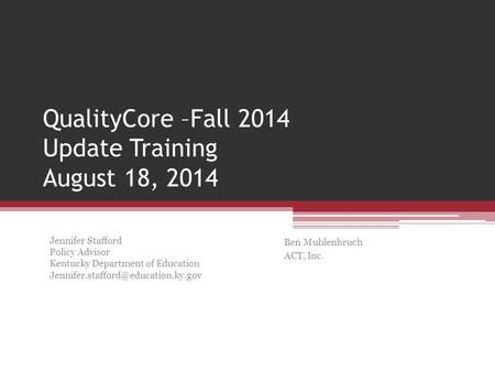QualityCore –Fall 2014 Update Training August 18, 2014 Ben Muhlenbruch ACT, Inc. Jennifer Stafford Policy Advisor Kentucky Department of Education