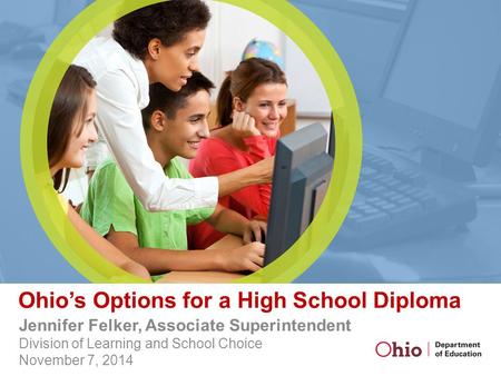 Ohio’s Options for a High School Diploma Jennifer Felker, Associate Superintendent Division of Learning and School Choice November 7, 2014.
