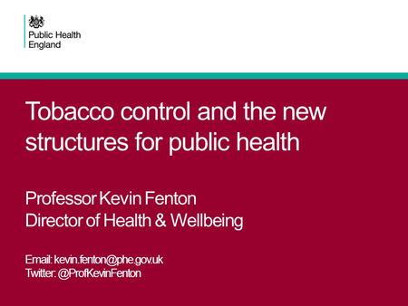 Tobacco control and the new structures for public health Professor Kevin Fenton Director of Health & Wellbeing Email: kevin.fenton@phe.gov.uk Twitter: