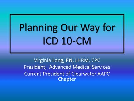 Planning Our Way for ICD 10-CM Virginia Long, RN, LHRM, CPC President, Advanced Medical Services Current President of Clearwater AAPC Chapter.