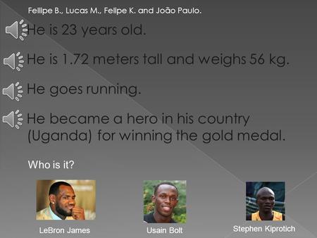 Fellipe B., Lucas M., Felipe K. and João Paulo. He is 23 years old. He is 1.72 meters tall and weighs 56 kg. He goes running. He became a hero in his.