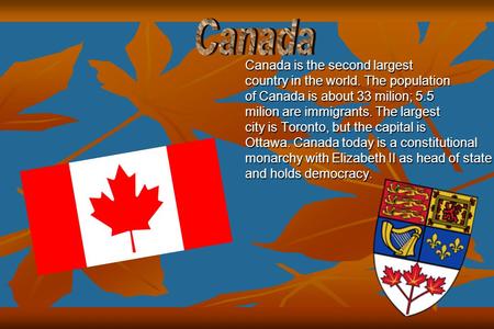 Canada is the second largest country in the world. The population of Canada is about 33 milion; 5.5 milion are immigrants. The largest city is Toronto,