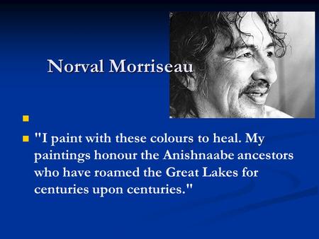 I paint with these colours to heal. My paintings honour the Anishnaabe ancestors who have roamed the Great Lakes for centuries upon centuries. Norval.