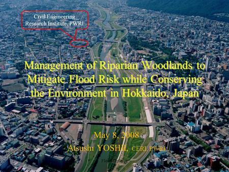 Management of Riparian Woodlands to Mitigate Flood Risk while Conserving the Environment in Hokkaido, Japan May 8, 2008 Atsushi YOSHII, CERI, PWRI Flood.