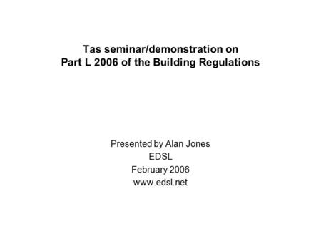 Tas seminar/demonstration on Part L 2006 of the Building Regulations Presented by Alan Jones EDSL February 2006 www.edsl.net.