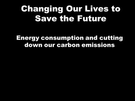 Changing Our Lives to Save the Future Energy consumption and cutting down our carbon emissions.