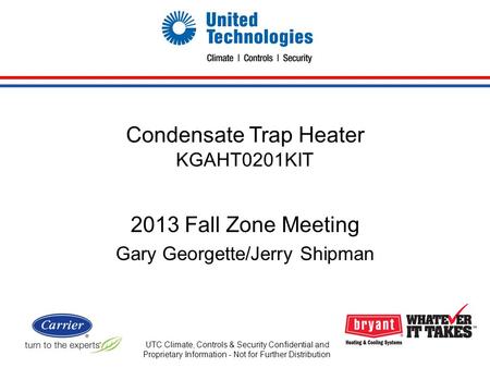 Condensate Trap Heater KGAHT0201KIT 2013 Fall Zone Meeting Gary Georgette/Jerry Shipman UTC Climate, Controls & Security Confidential and Proprietary Information.