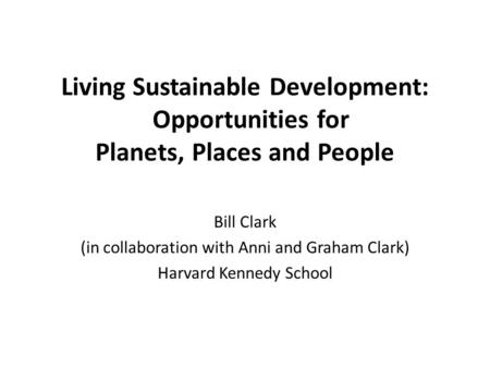 Living Sustainable Development: Opportunities for Planets, Places and People Bill Clark (in collaboration with Anni and Graham Clark) Harvard Kennedy School.