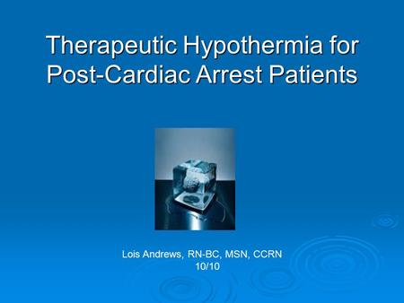 Therapeutic Hypothermia for Post-Cardiac Arrest Patients Lois Andrews, RN-BC, MSN, CCRN 10/10.