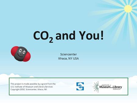 CO 2 and You! Sciencenter Ithaca, NY USA This project is made possible by a grant from the U.S. Institute of Museum and Library Services Copyright 2010,