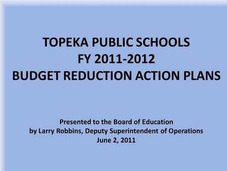 TOPEKA PUBLIC SCHOOLS FY 2011-2012 BUDGET REDUCTION ACTION PLANS Presented to the Board of Education by Larry Robbins, Deputy Superintendent of Operations.