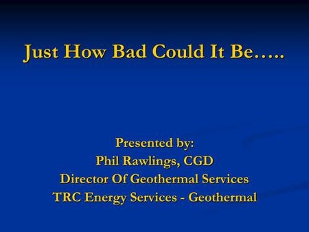 Just How Bad Could It Be….. Presented by: Phil Rawlings, CGD Director Of Geothermal Services TRC Energy Services - Geothermal.