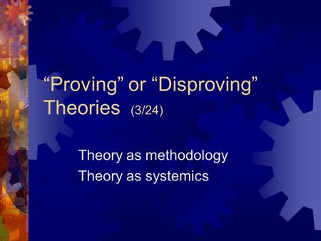“Proving” or “Disproving” Theories (3/24) Theory as methodology Theory as systemics.