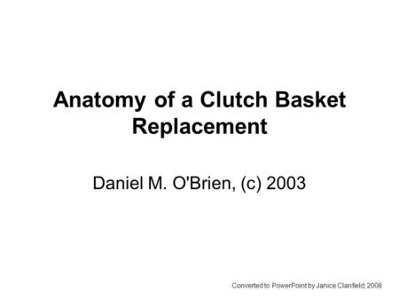 Anatomy of a Clutch Basket Replacement Daniel M. O'Brien, (c) 2003 Converted to PowerPoint by Janice Clanfield, 2008.