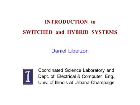 INTRODUCTION to SWITCHED and HYBRID SYSTEMS Daniel Liberzon Coordinated Science Laboratory and Dept. of Electrical & Computer Eng., Univ. of Illinois at.