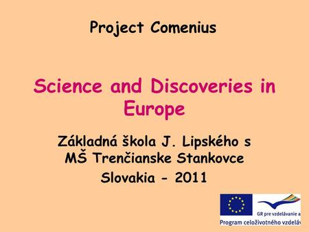 Science and Discoveries in Europe Základná škola J. Lipského s MŠ Trenčianske Stankovce Slovakia - 2011 Project Comenius.