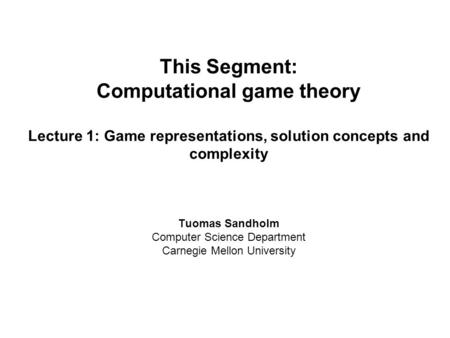 This Segment: Computational game theory Lecture 1: Game representations, solution concepts and complexity Tuomas Sandholm Computer Science Department Carnegie.