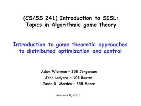 (CS/SS 241) Introduction to SISL: Topics in Algorithmic game theory Adam Wierman – 258 Jorgensen John Ledyard – 102 Baxter Jason R. Marden – 335 Moore.
