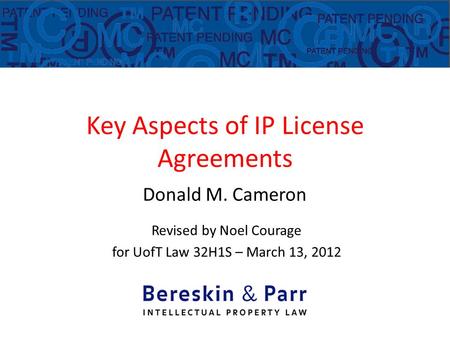 Key Aspects of IP License Agreements Donald M. Cameron Revised by Noel Courage for UofT Law 32H1S – March 13, 2012.