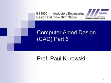 ES1050 – Introductory Engineering Design and Innovation Studio 1 Computer Aided Design (CAD) Part 6 Prof. Paul Kurowski.