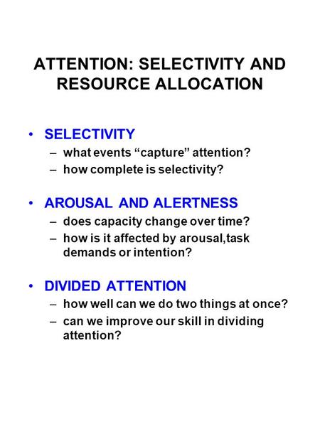 ATTENTION: SELECTIVITY AND RESOURCE ALLOCATION SELECTIVITY –what events “capture” attention? –how complete is selectivity? AROUSAL AND ALERTNESS –does.