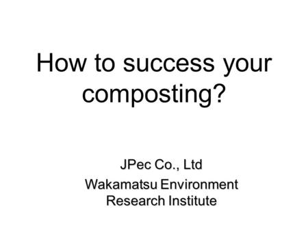 How to success your composting? JPec Co., Ltd Wakamatsu Environment Research Institute.