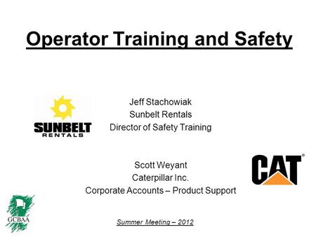 Summer Meeting – 2012 Operator Training and Safety Jeff Stachowiak Sunbelt Rentals Director of Safety Training Scott Weyant Caterpillar Inc. Corporate.