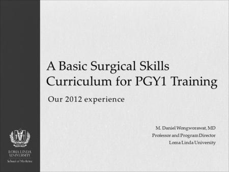 Our 2012 experience A Basic Surgical Skills Curriculum for PGY1 Training M. Daniel Wongworawat, MD Professor and Program Director Loma Linda University.