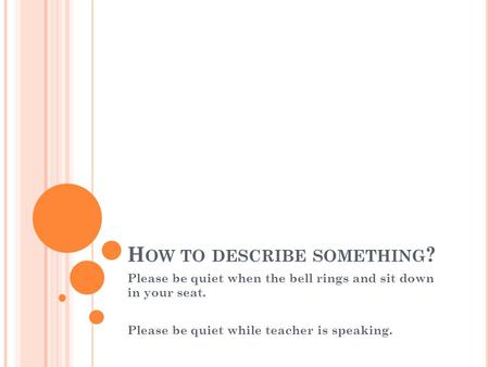 H OW TO DESCRIBE SOMETHING ? Please be quiet when the bell rings and sit down in your seat. Please be quiet while teacher is speaking.