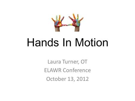 Hands In Motion Laura Turner, OT ELAWR Conference October 13, 2012.