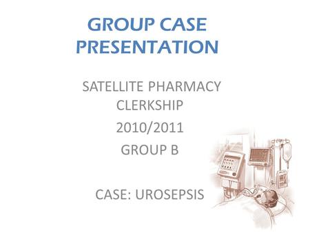 GROUP CASE PRESENTATION SATELLITE PHARMACY CLERKSHIP 2010/2011 GROUP B CASE: UROSEPSIS.