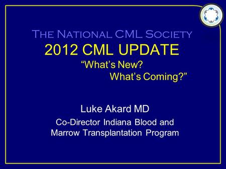 The National CML Society 2012 CML UPDATE “What’s New? What’s Coming?” Luke Akard MD Co-Director Indiana Blood and Marrow Transplantation Program.