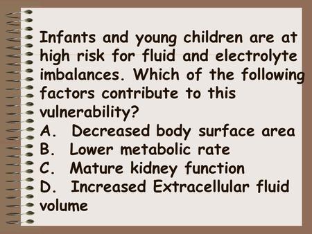 Infants and young children are at high risk for fluid and electrolyte imbalances. Which of the following factors contribute to this vulnerability? A.