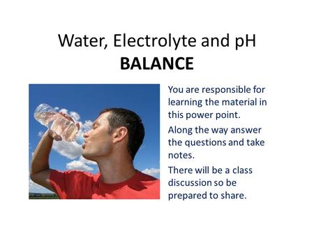 Water, Electrolyte and pH BALANCE You are responsible for learning the material in this power point. Along the way answer the questions and take notes.