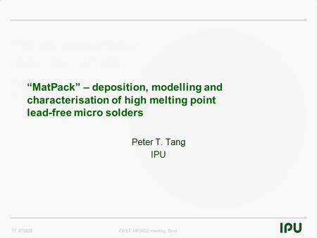 TT 070828COST MP0602 meeting, Brno “MatPack” – deposition, modelling and characterisation of high melting point lead-free micro solders Peter T. Tang IPU.